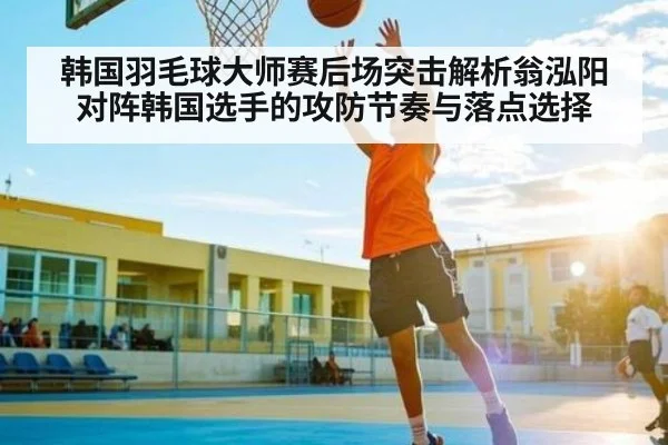 韩国羽毛球大师赛后场突击解析翁泓阳对阵韩国选手的攻防节奏与落点选择