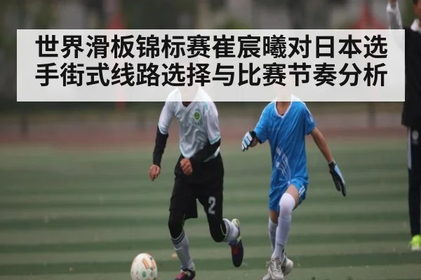 世界滑板锦标赛崔宸曦对日本选手街式线路选择与比赛节奏分析